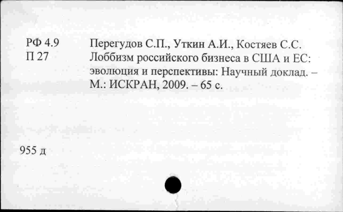 ﻿РФ 4.9	Перегудов С.П., Уткин А.И., Костяев С.С.
П 27 Лоббизм российского бизнеса в США и ЕС: эволюция и перспективы: Научный доклад. М.: ИСКР АН, 2009.-65 с.
955 д